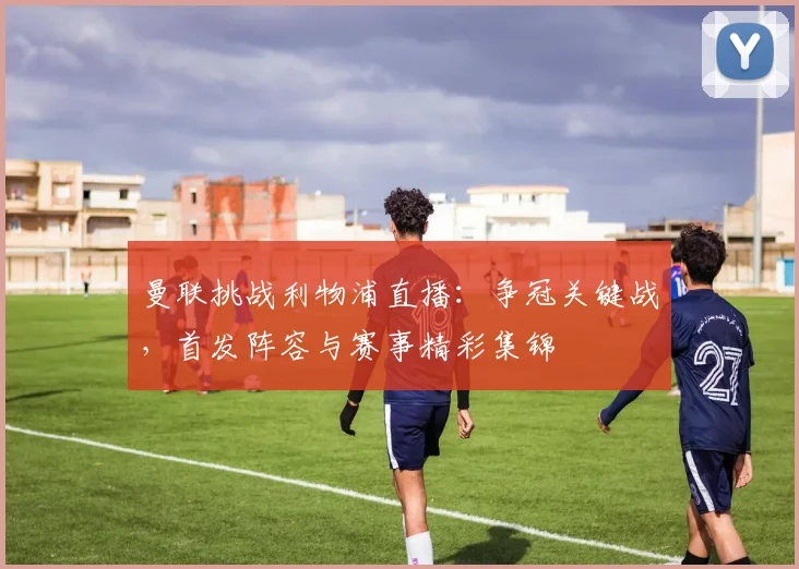 曼联挑战利物浦直播:争冠关键战,首发阵容与赛事精彩集锦