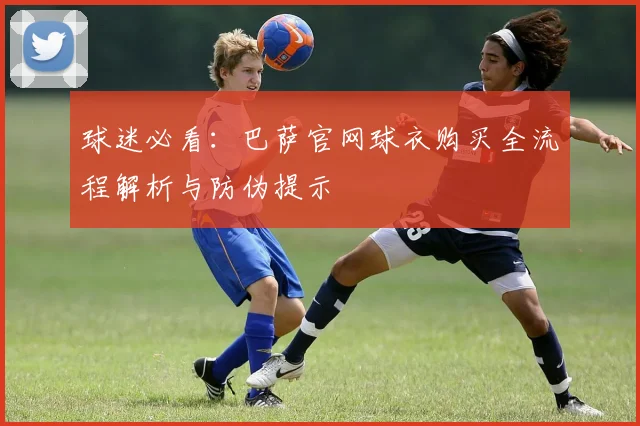 球迷必看:巴萨官网球衣购买全流程解析与防伪提示