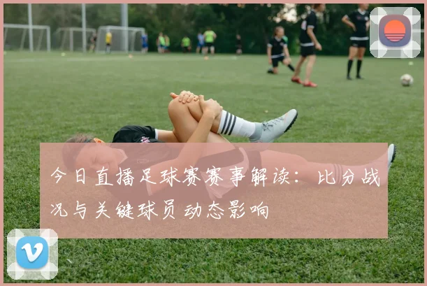 今日直播足球赛赛事解读:比分战况与关键球员动态影响